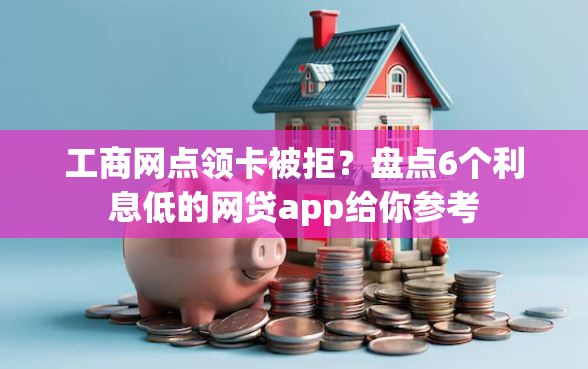 工商网点领卡被拒？盘点6个利息低的网贷app给你参考