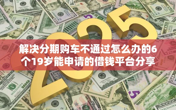 解决分期购车不通过怎么办的6个19岁能申请的借钱平台分享