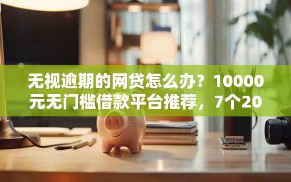 无视逾期的网贷怎么办？10000元无门槛借款平台推荐，7个2025被风控了还能下款的平台盘点