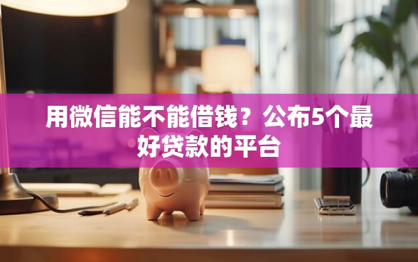 用微信能不能借钱?公布5个最好贷款的平台 用微信能不能借钱?公布5个最好贷款的平台