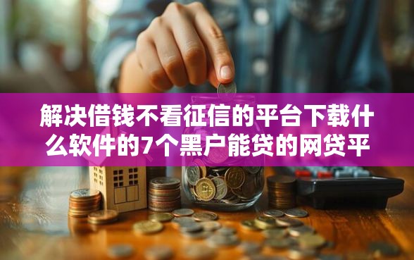 解决借钱不看征信的平台下载什么软件的7个黑户能贷的网贷平台分享