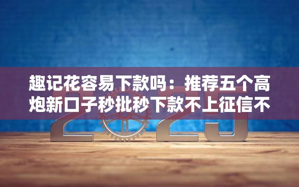 趣记花容易下款吗：推荐五个高炮新口子秒批秒下款不上征信不用还