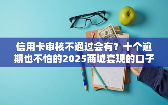 信用卡审核不通过会有？十个逾期也不怕的2025商城套现的口子都有什么