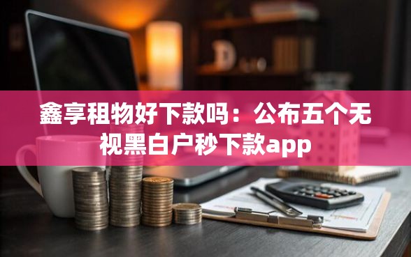 鑫享租物好下款吗：公布五个无视黑白户秒下款app