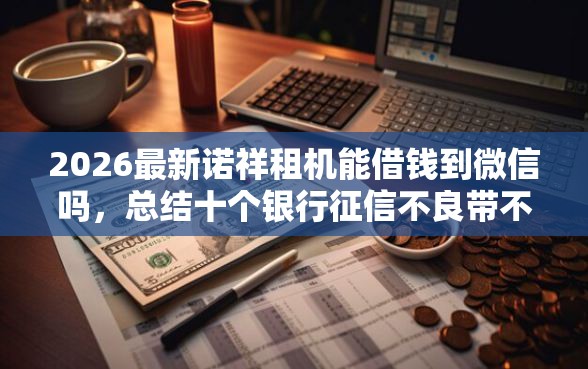 2026最新诺祥租机能借钱到微信吗，总结十个银行征信不良带不出来款还可以贷的平台！