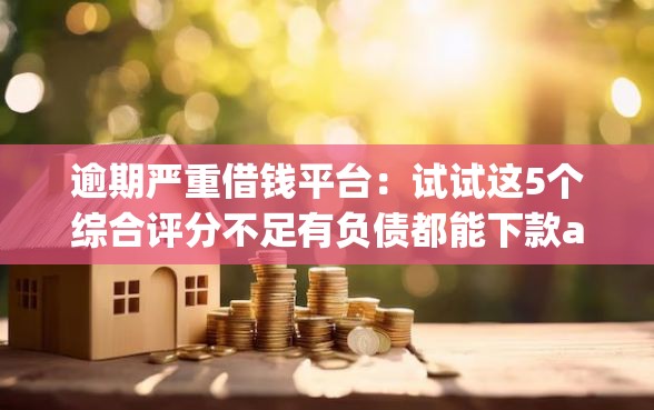 逾期严重借钱平台：试试这5个综合评分不足有负债都能下款app