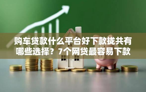 购车贷款什么平台好下款拢共有哪些选择？7个网贷最容易下款的平台详解