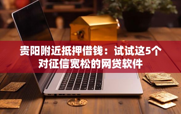 贵阳附近抵押借钱：试试这5个对征信宽松的网贷软件