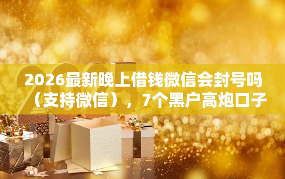 2026最新晚上借钱微信会封号吗（支持微信），7个黑户高炮口子无私分享
