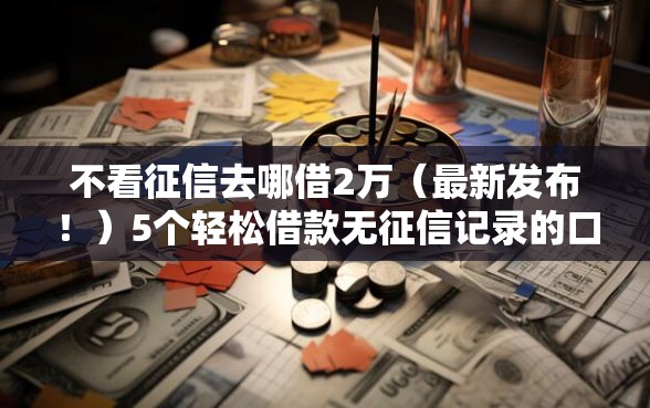 不看征信去哪借2万（最新发布！）5个轻松借款无征信记录的口子