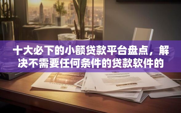 十大必下的小额贷款平台盘点，解决不需要任何条件的贷款软件的问题
