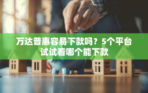 万达普惠容易下款吗？5个平台试试看哪个能下款