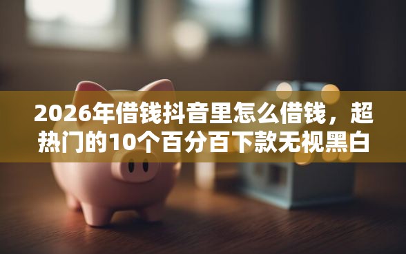 2026年借钱抖音里怎么借钱，超热门的10个百分百下款无视黑白户网贷口子推荐