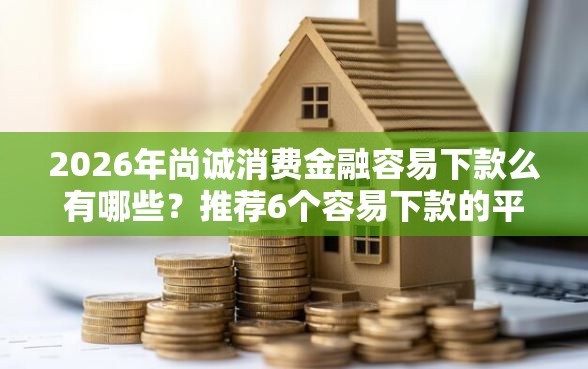2026年尚诚消费金融容易下款么有哪些？推荐6个容易下款的平台