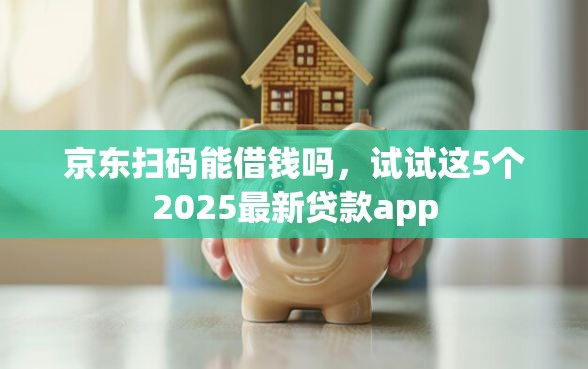 京东扫码能借钱吗，试试这5个2025最新贷款app