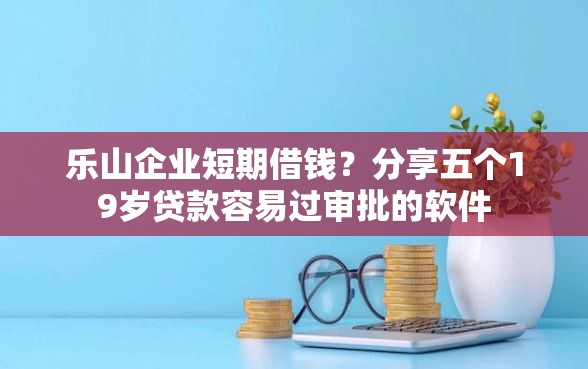乐山企业短期借钱？分享五个19岁贷款容易过审批的软件