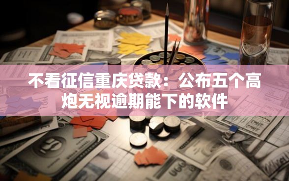 不看征信重庆贷款：公布五个高炮无视逾期能下的软件