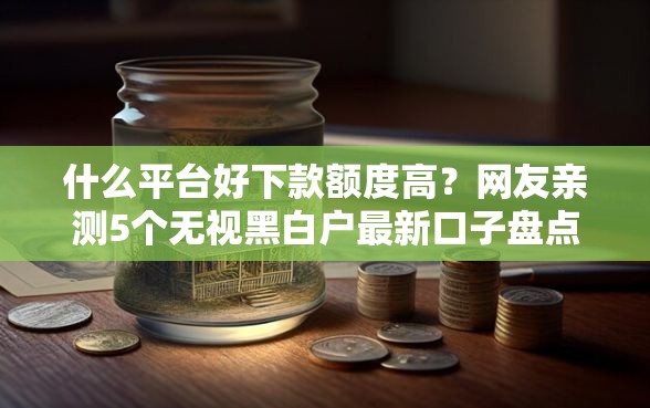 什么平台好下款额度高？网友亲测5个无视黑白户最新口子盘点