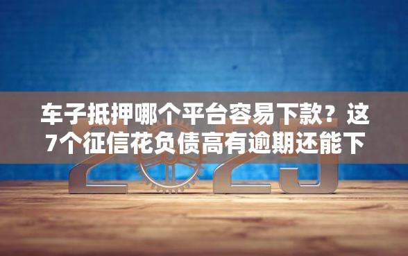 车子抵押哪个平台容易下款？这7个征信花负债高有逾期还能下款的口子值得一试