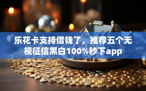 乐花卡支持借钱了，推荐五个无视征信黑白100%秒下app