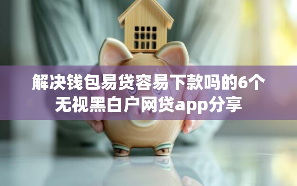 解决钱包易贷容易下款吗的6个无视黑白户网贷app分享