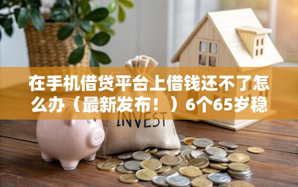 在手机借贷平台上借钱还不了怎么办（最新发布！）6个65岁稳放款口子