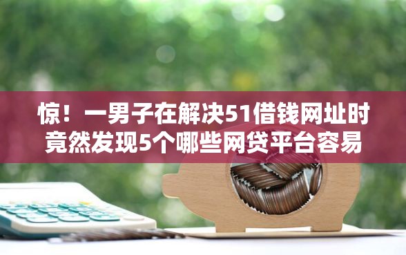 惊！一男子在解决51借钱网址时竟然发现5个哪些网贷平台容易贷款，事后分享了出来