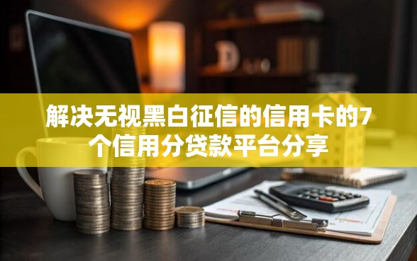 解决无视黑白征信的信用卡的7个信用分贷款平台分享