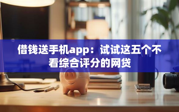 借钱送手机app：试试这五个不看综合评分的网贷