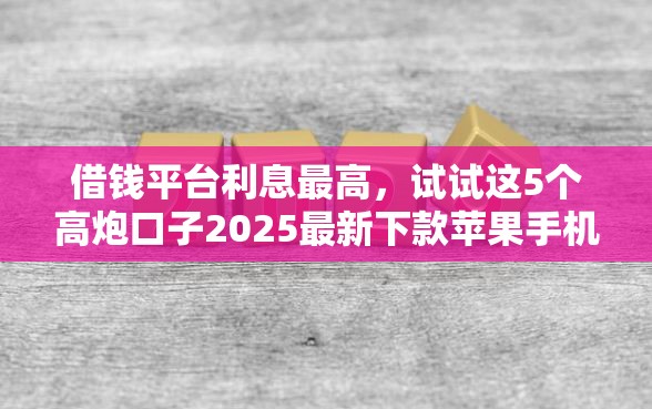 借钱平台利息最高，试试这5个高炮口子2025最新下款苹果手机能下载的