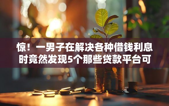 惊！一男子在解决各种借钱利息时竟然发现5个那些贷款平台可靠，事后分享了出来