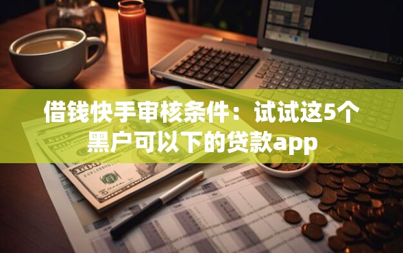 借钱快手审核条件：试试这5个黑户可以下的贷款app