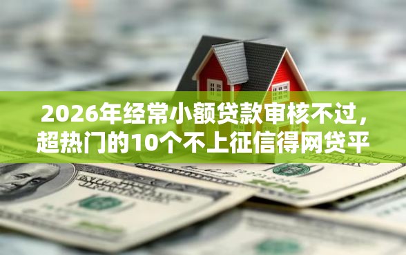 2026年经常小额贷款审核不过，超热门的10个不上征信得网贷平台下载推荐