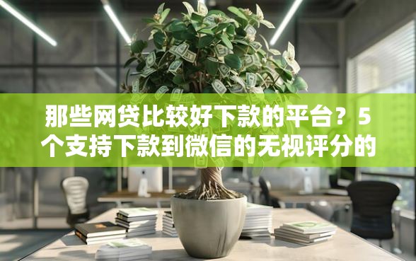 那些网贷比较好下款的平台？5个支持下款到微信的无视评分的贷款软件