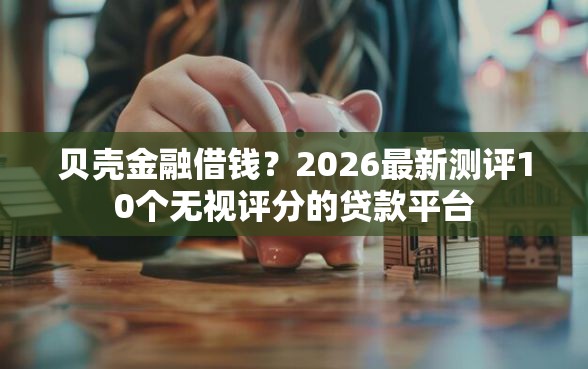 贝壳金融借钱？2026最新测评10个无视评分的贷款平台