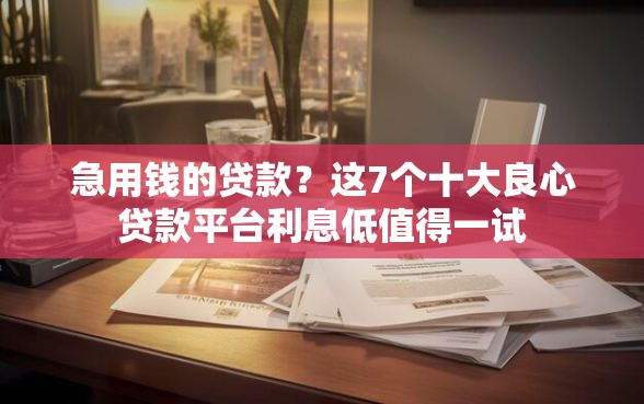 急用钱的贷款？这7个十大良心贷款平台利息低值得一试