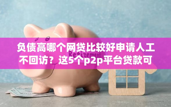 负债高哪个网贷比较好申请人工不回访？这5个p2p平台贷款可以试试