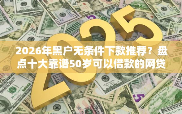 2026年黑户无条件下款推荐？盘点十大靠谱50岁可以借款的网贷平台