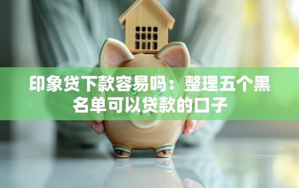 印象贷下款容易吗：整理五个黑名单可以贷款的口子