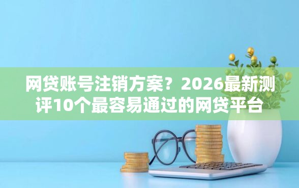 网贷账号注销方案？2026最新测评10个最容易通过的网贷平台