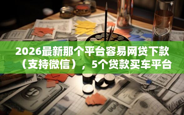 2026最新那个平台容易网贷下款（支持微信），5个贷款买车平台无私分享