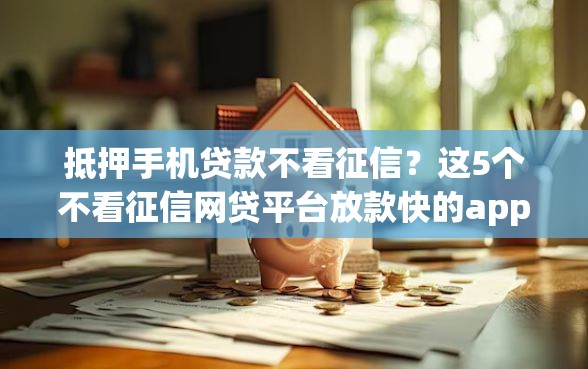 抵押手机贷款不看征信？这5个不看征信网贷平台放款快的app值得一试