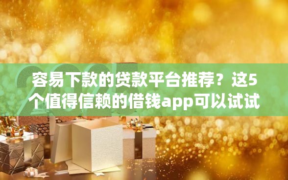 容易下款的贷款平台推荐？这5个值得信赖的借钱app可以试试