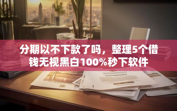 分期以不下款了吗，整理5个借钱无视黑白100%秒下软件