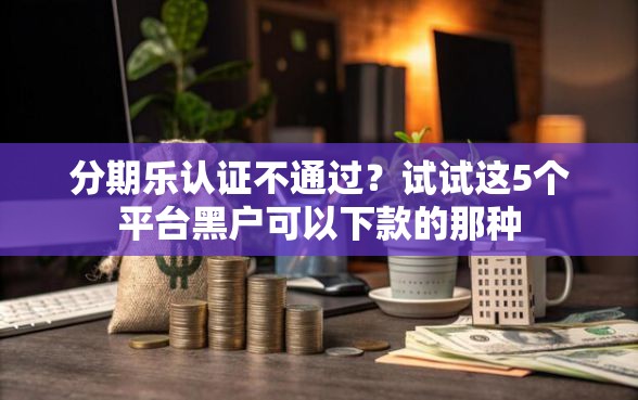 分期乐认证不通过？试试这5个平台黑户可以下款的那种