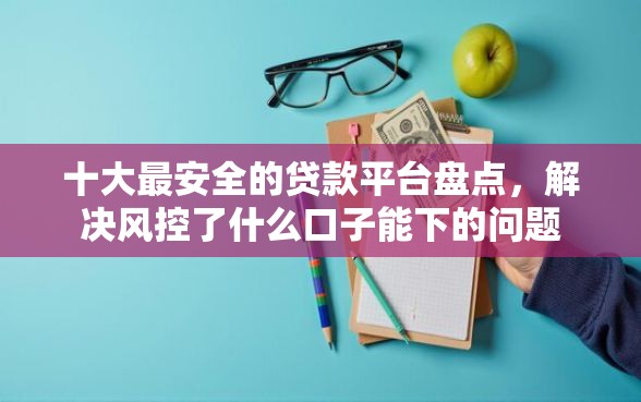 十大最安全的贷款平台盘点，解决风控了什么口子能下的问题