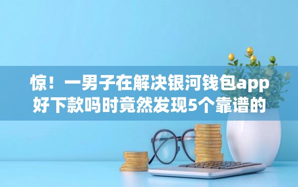 惊！一男子在解决银河钱包app好下款吗时竟然发现5个靠谱的短期借款平台，事后分享了出来