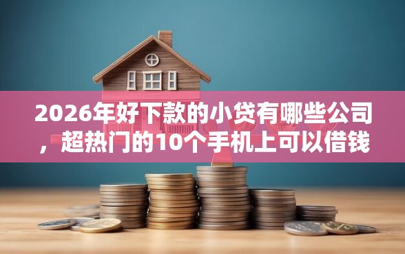2026年好下款的小贷有哪些公司，超热门的10个手机上可以借钱的软件推荐