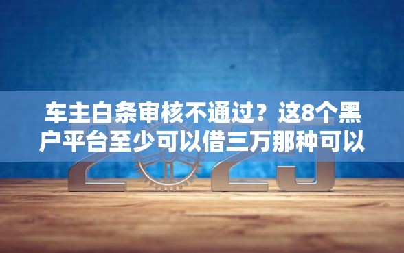 车主白条审核不通过？这8个黑户平台至少可以借三万那种可以试试