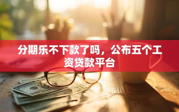分期乐不下款了吗，公布五个工资贷款平台
